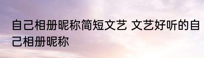 自己相册昵称简短文艺 文艺好听的自己相册昵称