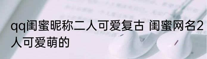 qq闺蜜昵称二人可爱复古 闺蜜网名2人可爱萌的