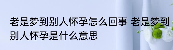老是梦到别人怀孕怎么回事 老是梦到别人怀孕是什么意思