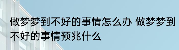 做梦梦到不好的事情怎么办 做梦梦到不好的事情预兆什么