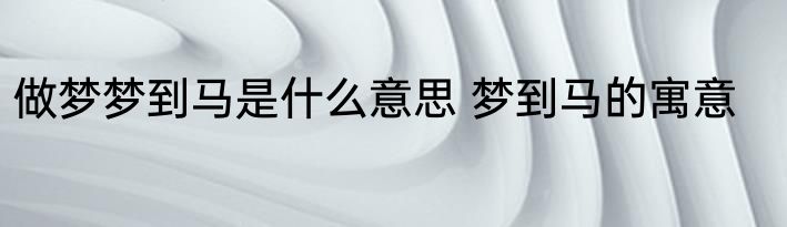 做梦梦到马是什么意思 梦到马的寓意