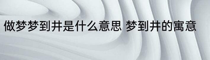 做梦梦到井是什么意思 梦到井的寓意