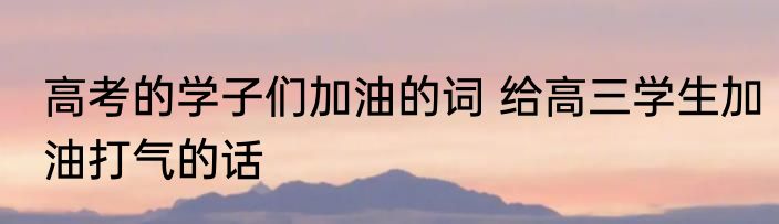 高考的学子们加油的词 给高三学生加油打气的话