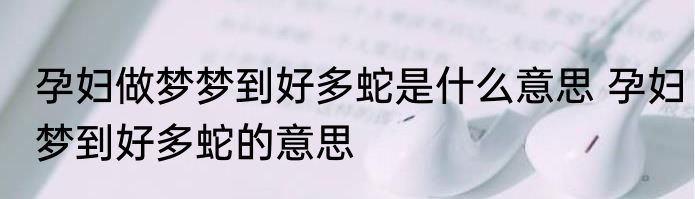 孕妇做梦梦到好多蛇是什么意思 孕妇梦到好多蛇的意思