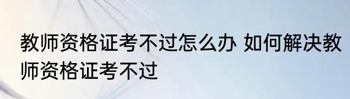 教师资格证考不过怎么办 如何解决教师资格证考不过