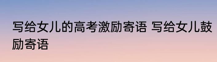 写给女儿的高考激励寄语 写给女儿鼓励寄语