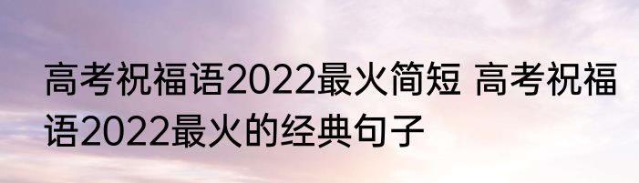 高考祝福语2022最火简短 高考祝福语2022最火的经典句子