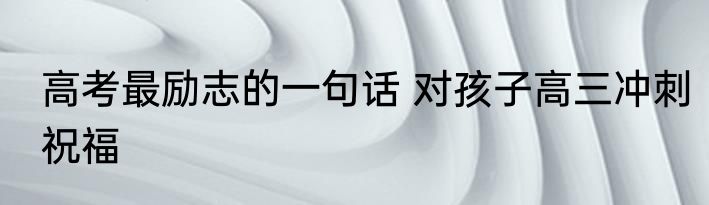 高考最励志的一句话 对孩子高三冲刺祝福