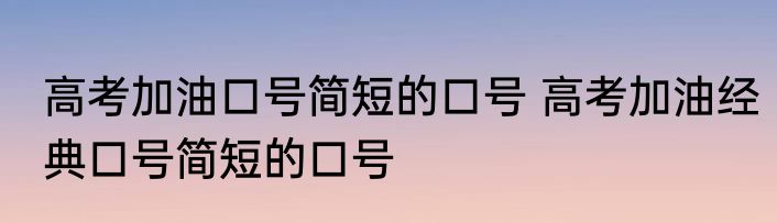 高考加油口号简短的口号 高考加油经典口号简短的口号