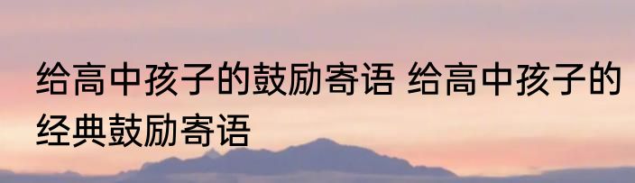 给高中孩子的鼓励寄语 给高中孩子的经典鼓励寄语
