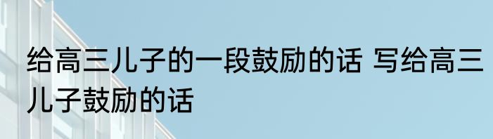 给高三儿子的一段鼓励的话 写给高三儿子鼓励的话