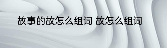 故事的故怎么组词 故怎么组词