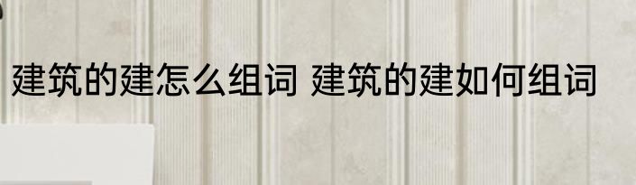 建筑的建怎么组词 建筑的建如何组词