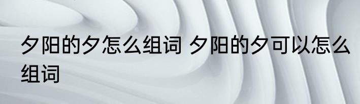 夕阳的夕怎么组词 夕阳的夕可以怎么组词