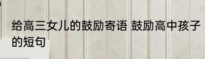 给高三女儿的鼓励寄语 鼓励高中孩子的短句