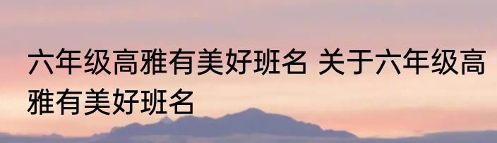 六年级高雅有美好班名 关于六年级高雅有美好班名