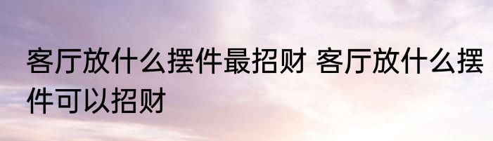客厅放什么摆件最招财 客厅放什么摆件可以招财