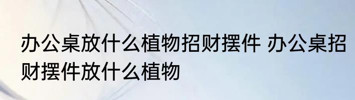 办公桌放什么植物招财摆件 办公桌招财摆件放什么植物