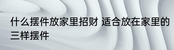 什么摆件放家里招财 适合放在家里的三样摆件