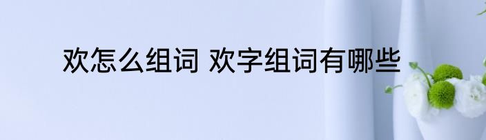 欢怎么组词 欢字组词有哪些