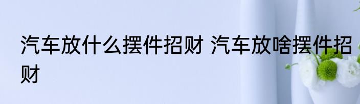 汽车放什么摆件招财 汽车放啥摆件招财