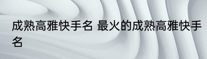 成熟高雅快手名 最火的成熟高雅快手名