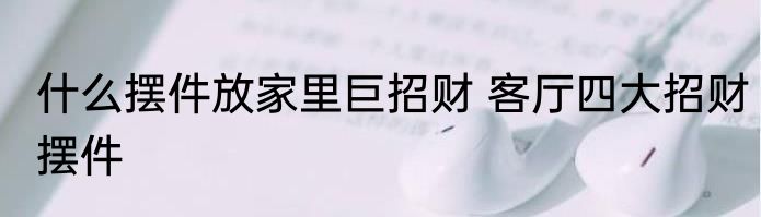 什么摆件放家里巨招财 客厅四大招财摆件