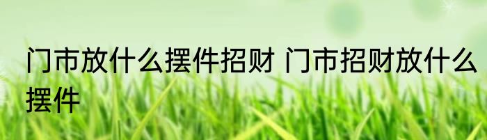 门市放什么摆件招财 门市招财放什么摆件