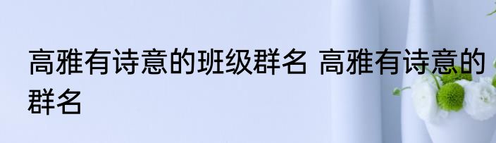 高雅有诗意的班级群名 高雅有诗意的群名