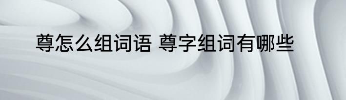 尊怎么组词语 尊字组词有哪些