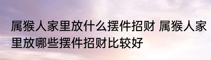 属猴人家里放什么摆件招财 属猴人家里放哪些摆件招财比较好