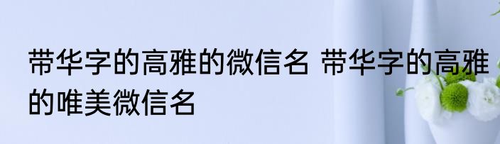 带华字的高雅的微信名 带华字的高雅的唯美微信名