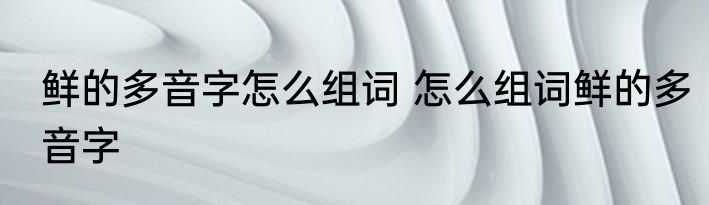 鲜的多音字怎么组词 怎么组词鲜的多音字