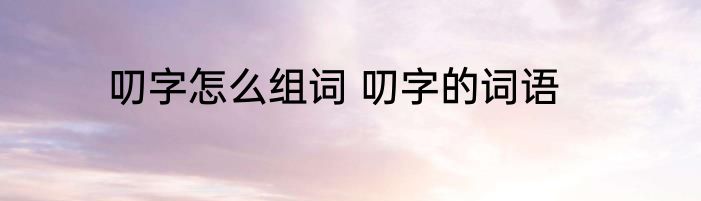 叨字怎么组词 叨字的词语