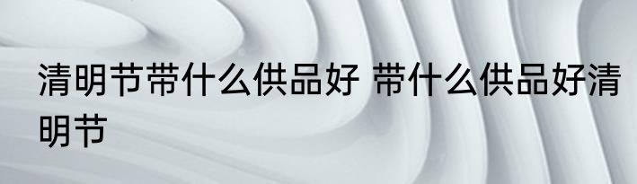 清明节带什么供品好 带什么供品好清明节