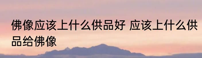 佛像应该上什么供品好 应该上什么供品给佛像