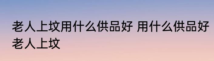 老人上坟用什么供品好 用什么供品好老人上坟