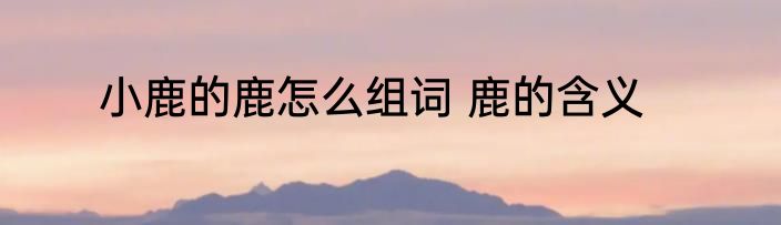 小鹿的鹿怎么组词 鹿的含义