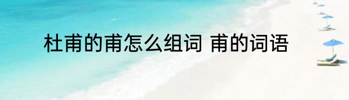 杜甫的甫怎么组词 甫的词语