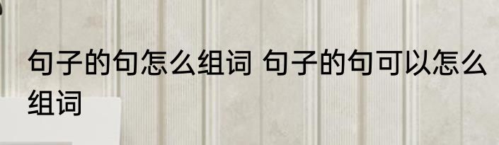 句子的句怎么组词 句子的句可以怎么组词