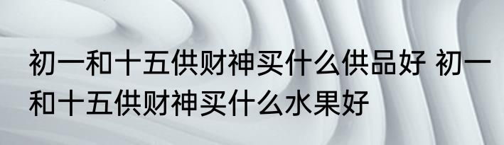 初一和十五供财神买什么供品好 初一和十五供财神买什么水果好