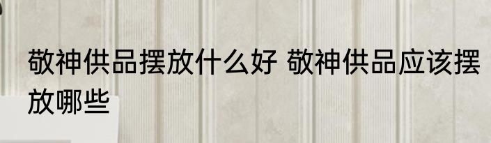 敬神供品摆放什么好 敬神供品应该摆放哪些
