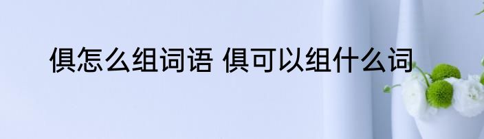 俱怎么组词语 俱可以组什么词