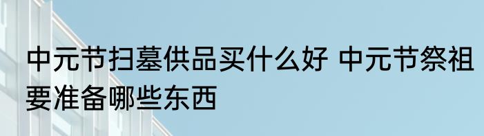 中元节扫墓供品买什么好 中元节祭祖要准备哪些东西