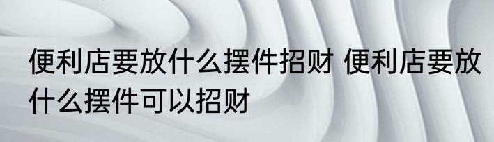 便利店要放什么摆件招财 便利店要放什么摆件可以招财