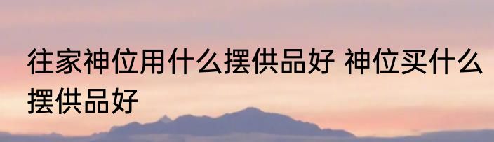 往家神位用什么摆供品好 神位买什么摆供品好