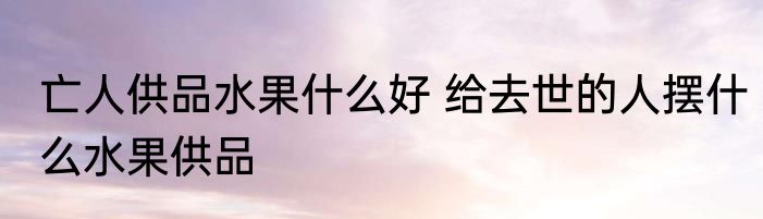 亡人供品水果什么好 给去世的人摆什么水果供品