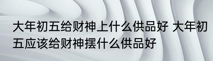 大年初五给财神上什么供品好 大年初五应该给财神摆什么供品好