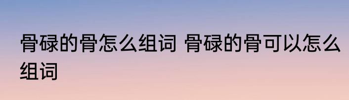 骨碌的骨怎么组词 骨碌的骨可以怎么组词