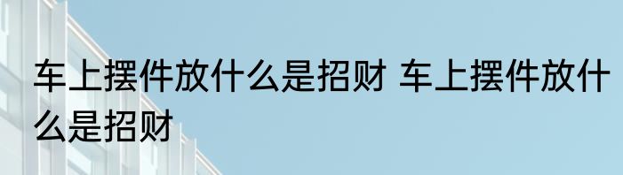 车上摆件放什么是招财 车上摆件放什么是招财